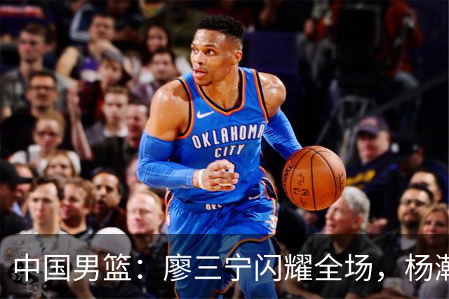 中国男篮：廖三宁闪耀全场，杨瀚森贡献8篮板，贺希宁遗憾表现