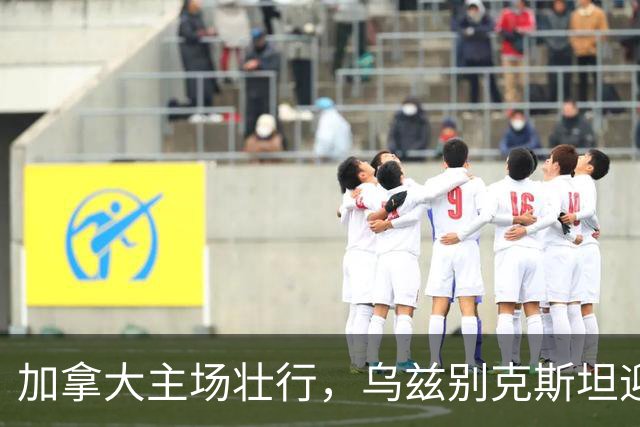 加拿大主场壮行，乌兹别克斯坦迎战历史性考验