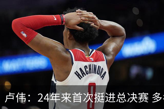 卢伟：24年来首次挺进总决赛 多名球员渴望为上海夺冠再创辉煌