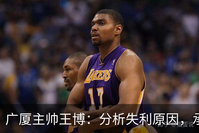 广厦主帅王博：分析失利原因，承认技战术与心理问题