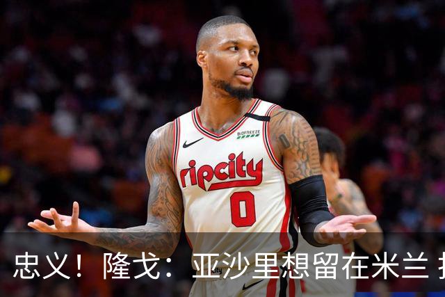 忠义！隆戈：亚沙里想留在米兰 拒亚特兰大+对罗马欧冠资格没兴趣
