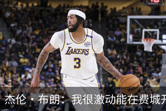 杰伦·布朗：我很激动能在费城开启新篇章 要携手追逐非凡荣耀