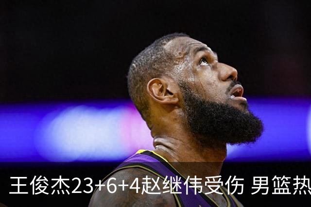 王俊杰23+6+4赵继伟受伤 男篮热身赛击败澳大利亚