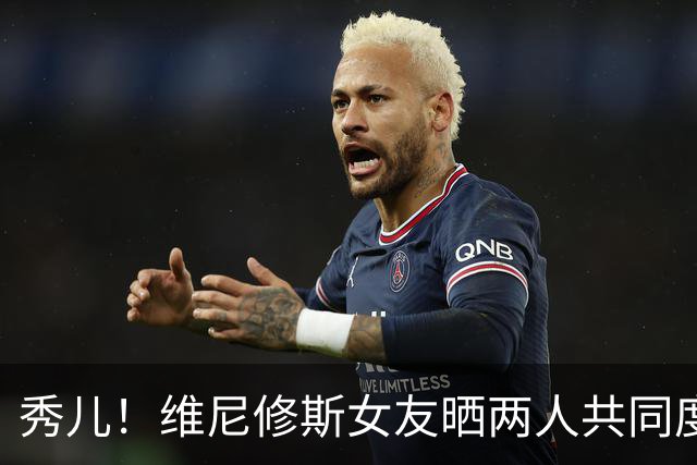 秀儿！维尼修斯女友晒两人共同度假的甜蜜照片