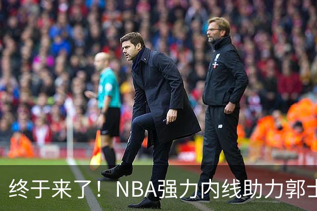 终于来了！NBA强力内线助力郭士强，帮中国男篮重返亚洲顶峰！