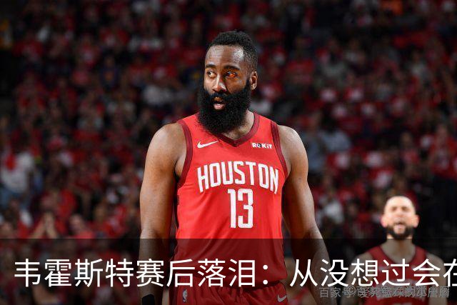 韦霍斯特赛后落泪：从没想过会在今天回家，这是我最后的机会了